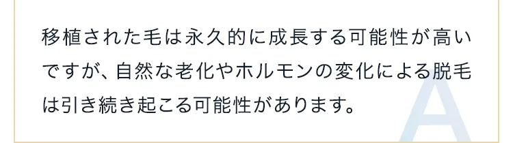 移植された毛は永久的に成長する可能性が高いですが、自然な老化やホルモンの変化による脱毛は引き続き起こる可能性があります。