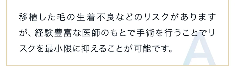 移植した毛の生着不良などのリスクがありますが、経験豊富な医師のもとで手術を行うことでリスクを最小限に抑えることが可能です。